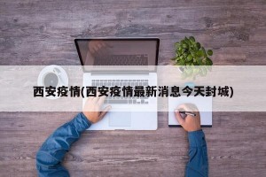 西安疫情(西安疫情最新消息今天封城)