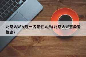 北京大兴发现一名阳性人员(北京大兴感染者轨迹)
