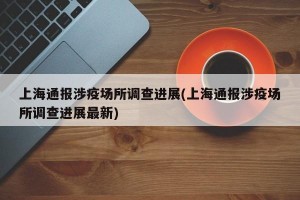 上海通报涉疫场所调查进展(上海通报涉疫场所调查进展最新)