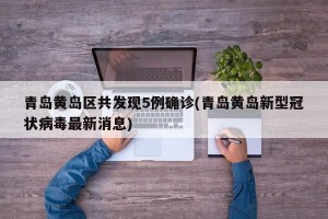 青岛黄岛区共发现5例确诊(青岛黄岛新型冠状病毒最新消息)