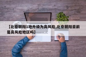【北京朝阳1地升级为高风险,北京朝阳目前是高风险地区吗】