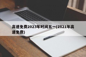 高速免费2023年时间五一(2821年高速免费)