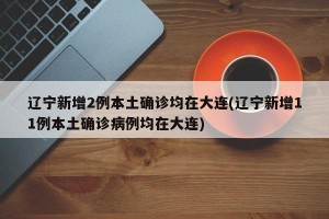 辽宁新增2例本土确诊均在大连(辽宁新增11例本土确诊病例均在大连)