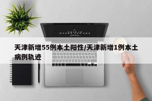 天津新增55例本土阳性/天津新增1例本土病例轨迹