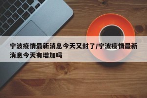 宁波疫情最新消息今天又封了/宁波疫情最新消息今天有增加吗