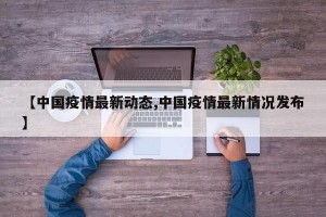 【中国疫情最新动态,中国疫情最新情况发布】