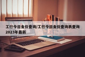 工行今日金价查询/工行今日金价查询表查询2023年最新