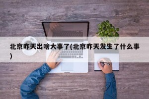 北京昨天出啥大事了(北京昨天发生了什么事)