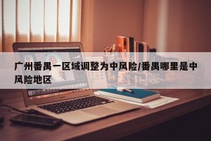 广州番禺一区域调整为中风险/番禺哪里是中风险地区