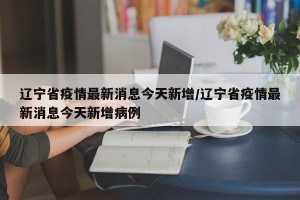辽宁省疫情最新消息今天新增/辽宁省疫情最新消息今天新增病例