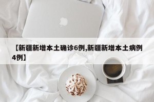 【新疆新增本土确诊6例,新疆新增本土病例4例】
