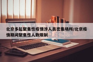 北京多起聚集性疫情涉人员密集场所/北京疫情期间聚集性人数限制