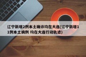 辽宁新增2例本土确诊均在大连(辽宁新增11例本土病例 均在大连行动轨迹)