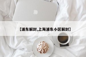 【浦东解封,上海浦东小区解封】