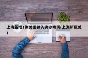 上海新增1例美国输入确诊病例(上海新冠美)