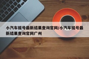 小汽车摇号最新结果查询官网/小汽车摇号最新结果查询官网广州