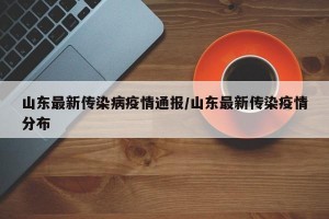 山东最新传染病疫情通报/山东最新传染疫情分布