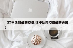 【辽宁沈阳最新疫情,辽宁沈阳疫情最新进展】