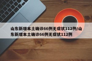 山东新增本土确诊66例无症状112例/山东新增本土确诊66例无症状112例