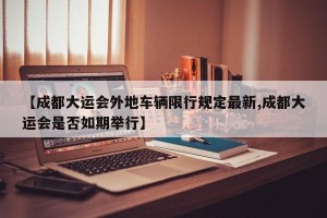 【成都大运会外地车辆限行规定最新,成都大运会是否如期举行】