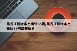黑龙江新增本土确诊35例/黑龙江新增本土确诊35例最新消息