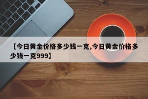 【今日黄金价格多少钱一克,今日黄金价格多少钱一克999】