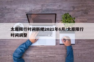太原限行时间新规2021年6月/太原限行时间调整
