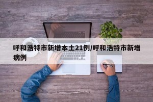 呼和浩特市新增本土21例/呼和浩特市新增病例