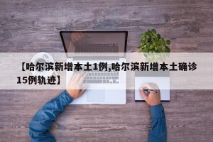 【哈尔滨新增本土1例,哈尔滨新增本土确诊15例轨迹】