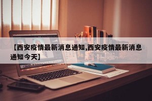 【西安疫情最新消息通知,西安疫情最新消息通知今天】